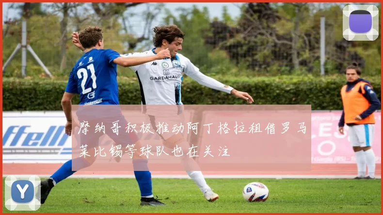 摩纳哥积极推动阿丁格拉租借罗马莱比锡等球队也在关注